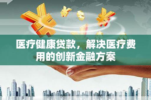 武隆医疗健康贷款，解决医疗费用的创新金融方案
