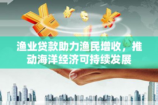 西峰渔业贷款助力渔民增收，推动海洋经济可持续发展