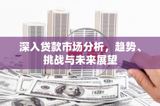 昔阳深入贷款市场分析，趋势、挑战与未来展望