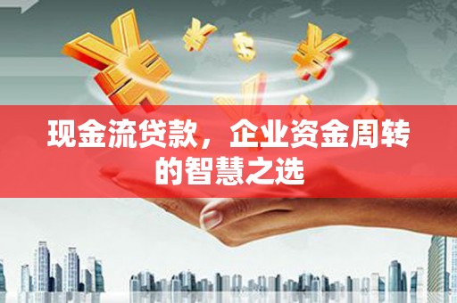怀远现金流贷款，企业资金周转的智慧之选